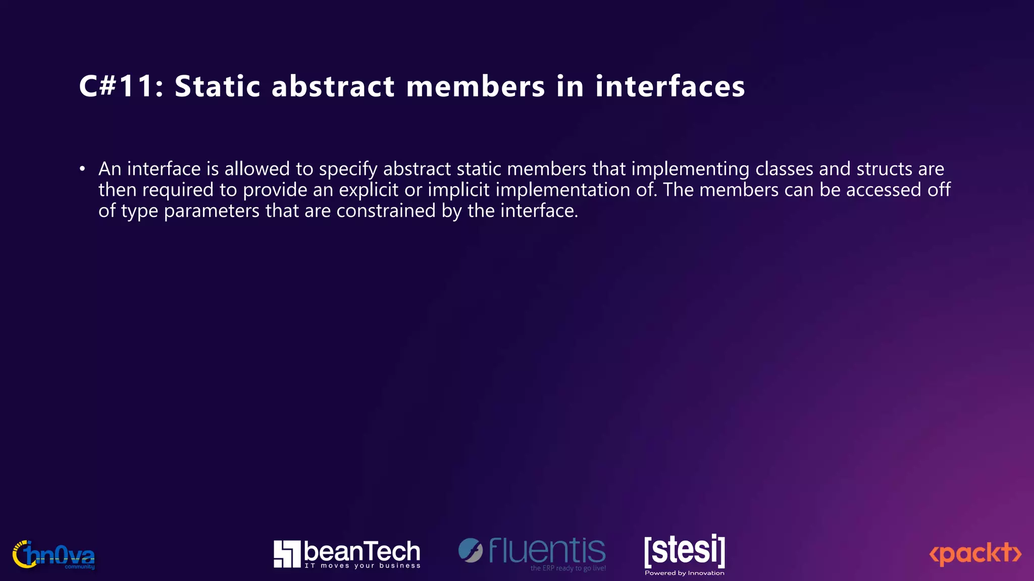 C#11: Static abstract members in interfaces
• An interface is allowed to specify abstract static members that implementing classes and structs are
then required to provide an explicit or implicit implementation of. The members can be accessed off
of type parameters that are constrained by the interface.
 