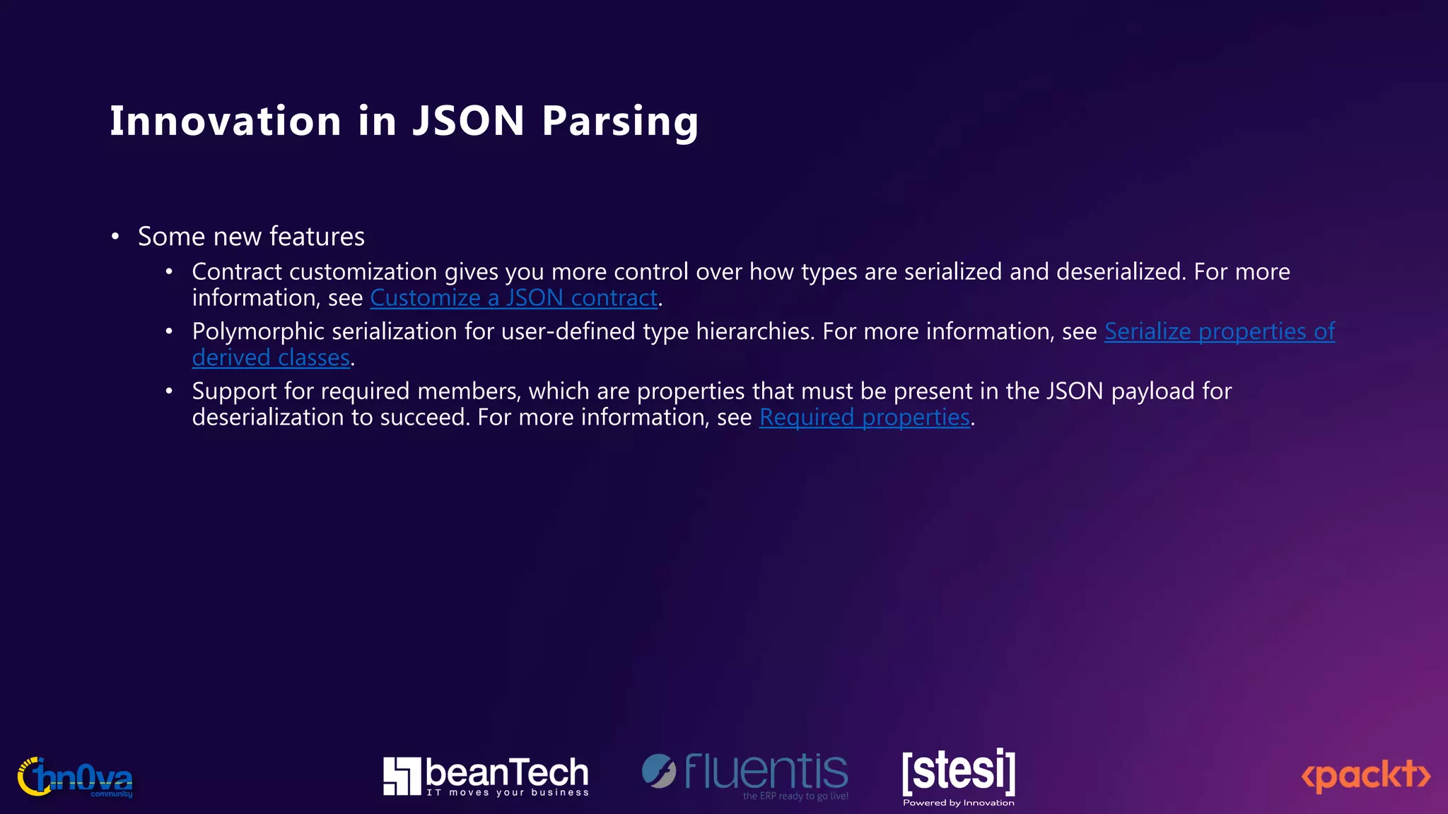 Innovation in JSON Parsing
• Some new features
• Contract customization gives you more control over how types are serialized and deserialized. For more
information, see Customize a JSON contract.
• Polymorphic serialization for user-defined type hierarchies. For more information, see Serialize properties of
derived classes.
• Support for required members, which are properties that must be present in the JSON payload for
deserialization to succeed. For more information, see Required properties.
 