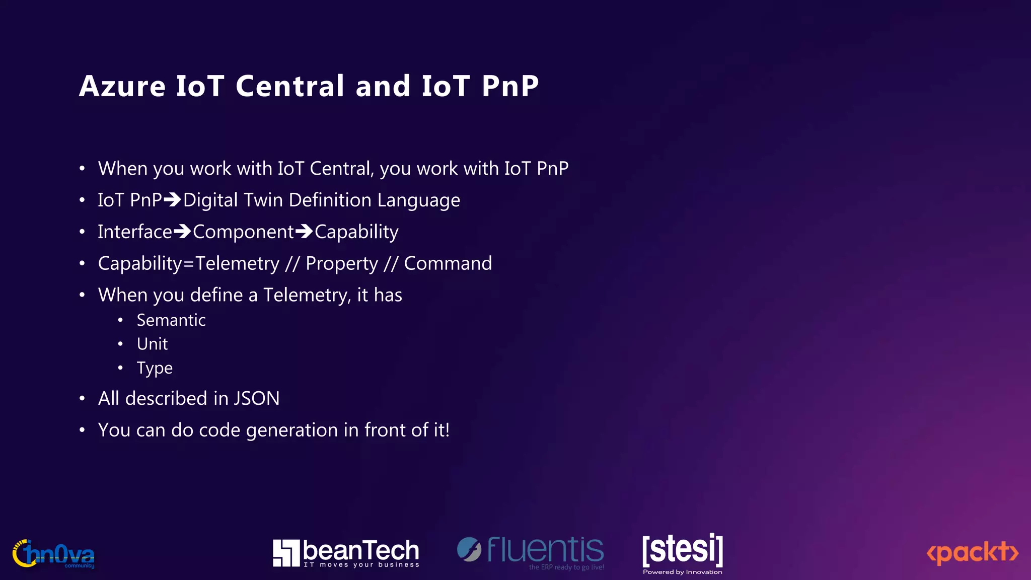 Azure IoT Central and IoT PnP
• When you work with IoT Central, you work with IoT PnP
• IoT PnPDigital Twin Definition Language
• InterfaceComponentCapability
• Capability=Telemetry // Property // Command
• When you define a Telemetry, it has
• Semantic
• Unit
• Type
• All described in JSON
• You can do code generation in front of it!
 