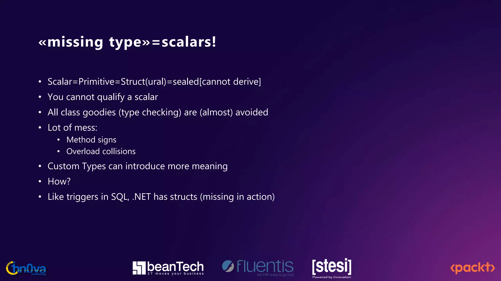 «missing type»=scalars!
• Scalar=Primitive=Struct(ural)=sealed[cannot derive]
• You cannot qualify a scalar
• All class goodies (type checking) are (almost) avoided
• Lot of mess:
• Method signs
• Overload collisions
• Custom Types can introduce more meaning
• How?
• Like triggers in SQL, .NET has structs (missing in action)
 