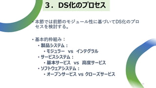 • 本節では前節のモジュール性に基づいてDS化のプロ
セスを検討する。
• 基本的枠組み：
• 製品システム：
• モジュラー vs インテグラル
• サービスシステム：
• 基本サービス vs 高度サービス
• ソフトウェアシステム：
• オープンサービス vs クローズサービス
16
３．DS化のプロセス
 