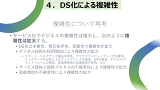複雑性について再考
• サービス化でビジネスの複雑性は増大し、次のように複
雑性は拡大する。
• DS化は多様性、相互依存性、変動性で複雑性が拡大
• デジタル技術の採用増加により複雑性が拡大
• スマート・コネクテッド製品の普及、クラウドコンピューティングの普及、
ビッグデータの分析によるフィードバックの普及、IoTの普及、デジタルプ
ラットフォームの普及、拡張現実他の先進技術の採用、など
• サービス提供と提供プロセスの不確実性により複雑性が拡大
• 収益増加の不確実性により複雑性が拡大
22
４．DS化による複雑性
 