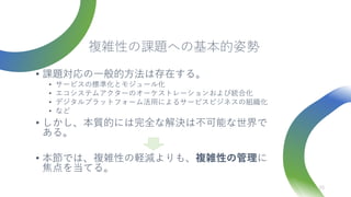 複雑性の課題への基本的姿勢
• 課題対応の一般的方法は存在する。
• サービスの標準化とモジュール化
• エコシステムアクターのオーケストレーションおよび統合化
• デジタルプラットフォーム活用によるサービスビジネスの組織化
• など
• しかし、本質的には完全な解決は不可能な世界で
ある。
• 本節では、複雑性の軽減よりも、複雑性の管理に
焦点を当てる。
23
 