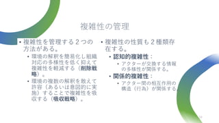 複雑性の管理
• 複雑性を管理する２つの
方法がある。
• 環境の解釈を簡易化し組織
対応の多様性を低く抑えて
複雑性を軽減する（削除戦
略）。
• 環境の複数の解釈を敢えて
許容（あるいは意図的に実
施）することで複雑性を吸
収する（吸収戦略）。
24
• 複雑性の性質も２種類存
在する。
• 認知的複雑性：
• アクターが交換する情報
の多様性が関係する。
• 関係的複雑性：
• アクター間の相互作用の
構造（行為）が関係する。
 