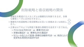 削除戦略と吸収戦略の関係
• 複雑性を軽減するメカニズムは複雑性を制御できるが、多様
な顧客ニーズには対応できない。
• 複雑性の削減戦略と吸収戦略はお互いに挑戦あるいは拮抗し
合う。
• 企業は以下のような側面で最適な複雑性を追求すべきである。
• アジャイルなプロセスか vs 標準プロセスか
• 多様な製品か vs 標準化された製品か
• モジュール化によって拡張・多様化を維持するか vs 統合によって
安定性＆差別化を追求するか
27
 