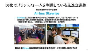 31
• SkywiseはAirbus社が米Palantir社と共同開発したオープンデータプラットフォーム
• 自社機だけでなく航空機の部品企業、整備企業等を含めて世界30社以上が利用
（航空会社ではエミレーツ航空など。日本ではLCCのピーチが使用）
航空機産業分野の中心企業
Airbus Skywise
製造企業Airbusは各種航空機事業従業者向けサービスを開発し提供している
DS化でプラットフォームを利用している先進企業例
 