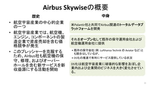 Airbus Skywiseの概要
• 航空宇宙産業の中心的企業
の一つ
• 航空宇宙産業では、航空機、
エンジン、コンポーネントの製
造企業で資産売却を含む価
格競争が発生
• このプレッシャーを克服する
ため、Airbus社も航空機の保
守、修理、およびオーバー
ホールを含む新サービスを新
収益源にする活動を開始
32
米Palantir社と共同でAirbus関連のトータルデータプ
ラットフォームを開発
それをオープン化して既存の保守運用会社および
航空機運用会社に提供
• 既存の保守会社（例：Lufthansa Technik の Aviatar など）と
も競合はしているが、
• DS化の推進で有利にサービス提供している状況
DS化は航空宇宙産業に破壊的な影響を及ぼし企
業内および企業間のビジネスを大きく変化させてい
る。
歴史 中身
 