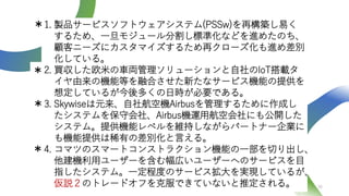 36
1. 製品サービスソフトウェアシステム(PSSw)を再構築し易く
するため、一旦モジュール分割し標準化などを進めたのち、
顧客ニーズにカスタマイズするため再クローズ化も進め差別
化している。
2. 買収した欧米の車両管理ソリューションと自社のIoT搭載タ
イヤ由来の機能等を融合させた新たなサービス機能の提供を
想定しているが今後多くの日時が必要である。
3. Skywiseは元来、自社航空機Airbusを管理するために作成し
たシステムを保守会社、Airbus機運用航空会社にも公開した
システム。提供機能レベルを維持しながらパートナー企業に
も機能提供は稀有の差別化と言える。
4. コマツのスマートコンストラクション機能の一部を切り出し、
他建機利用ユーザーを含む幅広いユーザーへのサービスを目
指したシステム。一定程度のサービス拡大を実現しているが、
仮説２のトレードオフを克服できていないと推定される。
＊
＊
＊
＊
 