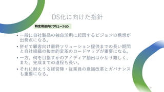 DS化に向けた指針
• 一般に自社製品の独自活用に起因するビジョンの構想が
出発点になる。
• 併せて顧客向け最終ソリューション提供までの長い期間
と自社組織の抜本的変革のロードマップが重要になる。
• 一方、何を目指すかのアイディア抽出はかなり難しく、
また、完成までの道程も長い。
• それに耐えうる経営陣・従業員の意識改革とガバナンス
も重要になる。
38
特定用途向けソリューション
 