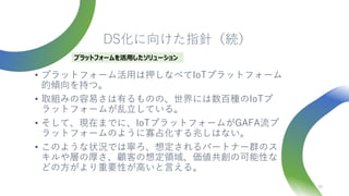 DS化に向けた指針（続）
• プラットフォーム活用は押しなべてIoTプラットフォーム
的傾向を持つ。
• 取組みの容易さは有るものの、世界には数百種のIoTプ
ラットフォームが乱立している。
• そして、現在までに、IoTプラットフォームがGAFA流プ
ラットフォームのように寡占化する兆しはない。
• このような状況では寧ろ、想定されるパートナー群のス
キルや層の厚さ、顧客の想定領域、価値共創の可能性な
どの方がより重要性が高いと言える。
39
プラットフォームを活用したソリューション
 