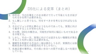 DS化による変革（まとめ）
1. 自社は、今の仕事をこのまま続けて行って今後とも生き延び
られるかを問う必要がある。
2. もし難しいと思うなら、何をすべきかを考えなければならな
い。
3. そのビジョンが例え夢のようなものであっても、実現に向け
て着手することが求められる。
4. その際、DS化の概念は、可能性が如何に幅広いものであるか
を示唆する。
5. しかし、その一方、実現に向けては途方もない複雑性が発生
することを肝に銘じる必要がある。
6. 複雑性を制御する方法の一端は提示しうるが、実質的には挑
戦者自身が変化の都度対応するしかない。
7. 先進企業の事例は、その長い歩みへの若干の道しるべを提示
している。 40
 