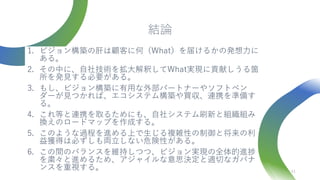 結論
1. ビジョン構築の肝は顧客に何（What）を届けるかの発想力に
ある。
2. その中に、自社技術を拡大解釈してWhat実現に貢献しうる箇
所を発見する必要がある。
3. もし、ビジョン構築に有用な外部パートナーやソフトベン
ダーが見つかれば、エコシステム構築や買収、連携を準備す
る。
4. これ等と連携を取るためにも、自社システム刷新と組織組み
換えのロードマップを作成する。
5. このような過程を進める上で生じる複雑性の制御と将来の利
益獲得は必ずしも両立しない危険性がある。
6. この間のバランスを維持しつつ、ビジョン実現の全体的進捗
を粛々と進めるため、アジャイルな意思決定と適切なガバナ
ンスを重視する。 41
 