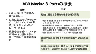 ABB Marine & Portsの概要
• DS化に向けた取り組み
は 10 年以上
• 以前は製品サプライヤー
だったが、2006~2009 年
頃にシステムインテグ
レーターに転身
• 統計学者やビジネスアナ
リストなど、新システムに
向けて新たな従業員を採
用
8
船舶に搭載する新たな機器を特別開発
• 既存機器を改良し監視・リモート診断やトラブルシューティン
グができるように変更
• その機器を３rdパーティのハードウェア向けにも拡張
• 船舶のエネルギー使用を最適化するためエネルギー消費を
監視し、航行条件 (天候など) 下での意思決定もサポート
• 機器と連動したバックオフィスプロセスの変更も実施
建設中の船舶に機器を事前に搭載する戦略も実
施
初期には無料提供。最終的には保証期間終了後
も有償サービスを利用し続ける顧客が大幅増加
歴史 中身
 