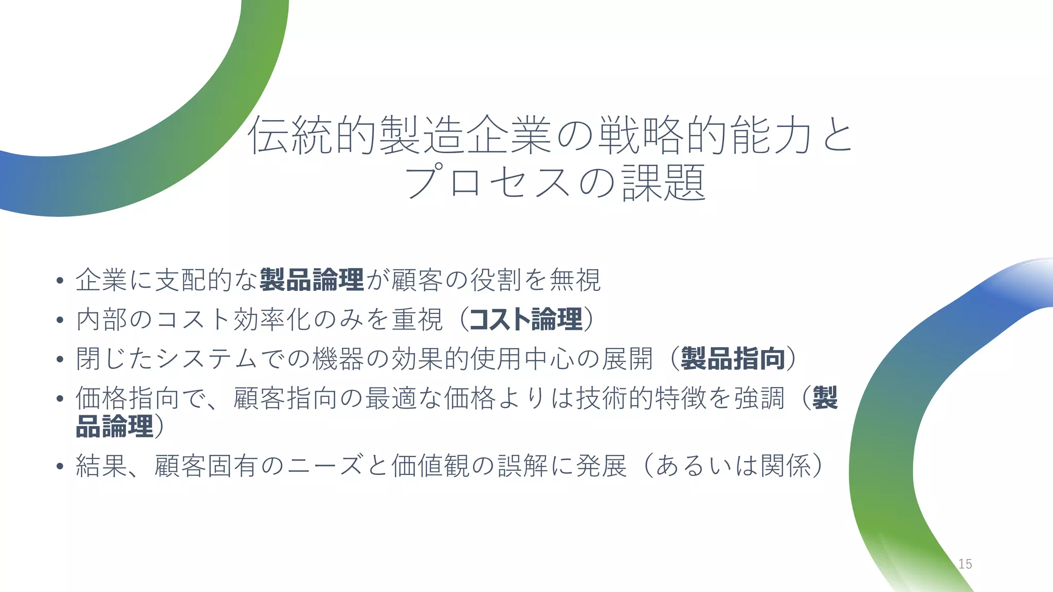 伝統的製造企業の戦略的能力と
プロセスの課題
• 企業に支配的な製品論理が顧客の役割を無視
• 内部のコスト効率化のみを重視（コスト論理）
• 閉じたシステムでの機器の効果的使用中心の展開（製品指向）
• 価格指向で、顧客指向の最適な価格よりは技術的特徴を強調（製
品論理）
• 結果、顧客固有のニーズと価値観の誤解に発展（あるいは関係）
15
 