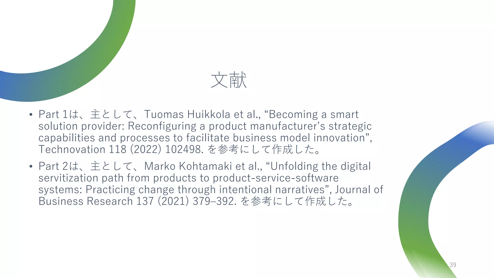 文献
• Part 1は、主として、Tuomas Huikkola et al., “Becoming a smart
solution provider: Reconfiguring a product manufacturer’s strategic
capabilities and processes to facilitate business model innovation”,
Technovation 118 (2022) 102498. を参考にして作成した。
• Part 2は、主として、Marko Kohtamaki et al., “Unfolding the digital
servitization path from products to product-service-software
systems: Practicing change through intentional narratives”, Journal of
Business Research 137 (2021) 379–392. を参考にして作成した。
39
 