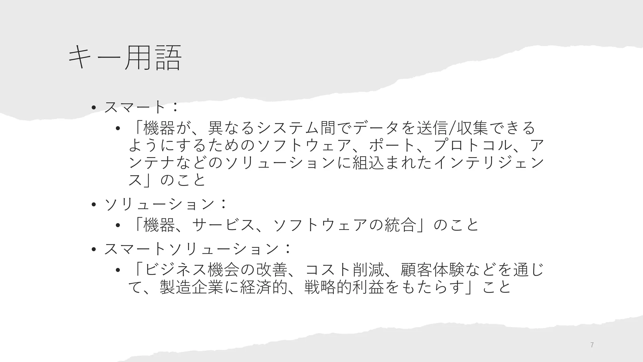 キー用語
• スマート：
• 「機器が、異なるシステム間でデータを送信/収集できる
ようにするためのソフトウェア、ポート、プロトコル、ア
ンテナなどのソリューションに組込まれたインテリジェン
ス」のこと
• ソリューション：
• 「機器、サービス、ソフトウェアの統合」のこと
• スマートソリューション：
• 「ビジネス機会の改善、コスト削減、顧客体験などを通じ
て、製造企業に経済的、戦略的利益をもたらす」こと
7
 