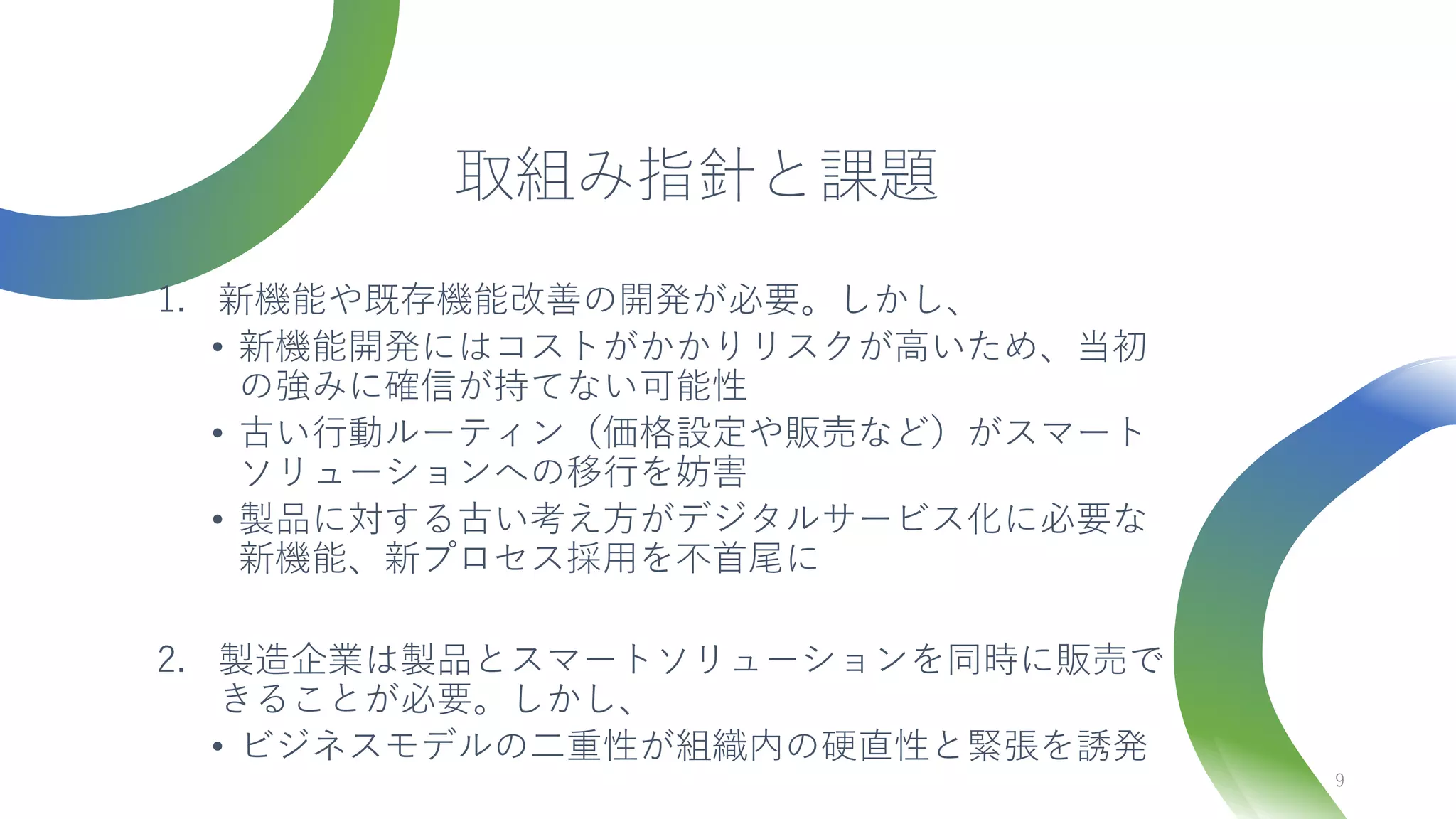 取組み指針と課題
1. 新機能や既存機能改善の開発が必要。しかし、
• 新機能開発にはコストがかかりリスクが高いため、当初
の強みに確信が持てない可能性
• 古い行動ルーティン（価格設定や販売など）がスマート
ソリューションへの移行を妨害
• 製品に対する古い考え方がデジタルサービス化に必要な
新機能、新プロセス採用を不首尾に
2. 製造企業は製品とスマートソリューションを同時に販売で
きることが必要。しかし、
• ビジネスモデルの二重性が組織内の硬直性と緊張を誘発
9
 