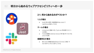 ©NewsPicks Inc. All Rights Reserved.
1人の場合
● build 待ちの間に本番環境のdev tools で
Lighthouse 動かしてみる
組織単位の場合
● 取り入れた情報を会社のSlack の times（分報） や
tech 系チャンネルに投下してみる
チームの場合
● component 実装に対してjest-axe 等自動テストツー
ルを導入
● テストの習慣化（GitHub Actions 等で毎 PR テストする
ようにする等）
2-1. 何から始めるのがベストか？
02 明日から始めるウェブアクセシビリティへの一歩
 