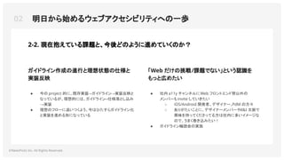 02 明日から始めるウェブアクセシビリティへの一歩
©NewsPicks Inc. All Rights Reserved.
ガイドライン作成の進行と理想状態の仕様と
実装反映
「Web だけの挑戦/課題でない」という認識を
もっと広めたい
● 社内 a11y チャンネルにWeb フロントエンド勢以外の
メンバーも invite していきたい
○ iOS/Android 開発者、デザイナー、
PdM の方々
○ ありがたいことに、デザイナーメンバーやd&I 文脈で
興味を持ってくださってる方は社内に多いイメージな
ので、うまく巻き込みたい！
● ガイドライン輪読会の実施
2-2. 現在抱えている課題と、今後どのように進めていくのか？
● 今の project 的に、既存実装→ガイドライン→実装反映と
なっているが、理想的には、ガイドライン
→仕様落とし込み
→実装
● 理想のフローに追いつくよう、今はひたすらガイドライン化
と実装を進める形になっている
 