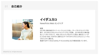 01 自己紹介
©NewsPicks Inc. All Rights Reserved.
イイダユカコ
NewsPicks Web エンジニア
経歴
2013年に株式会社サイバーエージェントに入社し、サーバサイドエンジニアを
経て、2015年よりフロントエンドエンジニアとして従事。 2019年9月より株式会
社ニューズピックスにて、 Web フロントエンドをメインに担当。現在はニューズ
ピックスの Web プロダクトに関するリアーキテクチャプロジェクトとリニューアル
プロジェクトに携わる。
推進する中で Observability や Accessibility などの普及を図っています。
 