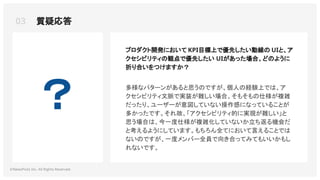 03 質疑応答
©NewsPicks Inc. All Rights Reserved.
？
プロダクト開発において KPI目標上で優先したい動線の UIと、ア
クセシビリティの観点で優先したい UIがあった場合、どのように
折り合いをつけますか？
多様なパターンがあると思うのですが、個人の経験上では、ア
クセシビリティ文脈で実装が難しい場合、そもそもの仕様が複雑
だったり、ユーザーが意図していない操作感になっていることが
多かったです。それ故、「アクセシビリティ的に実現が難しい」と
思う場合は、今一度仕様が複雑化していないか立ち返る機会だ
と考えるようにしています。もちろん全てにおいて言えることでは
ないのですが、一度メンバー全員で向き合ってみてもいいかもし
れないです。
 