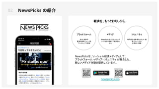 02 NewsPicks の紹介
プラットフォーム
日本・世界の
重要な経済ニュースを
ワンストップで提供
メディア
NewsPicks オリジナルコンテ
ンツ（記事・動画）で経済がわ
かる
NewsPicksは、ソーシャル経済メディアとして、
プラットフォーム・メディア・コミュニティ が融合した、
新しいメディア体験を提供しています。
コミュニティ
専門家や当事者のコメント・発
信でニュースを
多角的に理解
newspicks.com
経済を、もっとおもしろく。
 