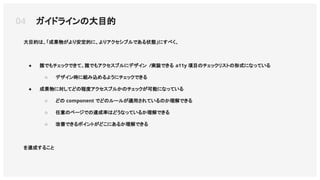 大目的は、「成果物がより安定的に、よりアクセシブルである状態」にすべく、
● 誰でもチェックできて、誰でもアクセスブルにデザイン /実装できる a11y 項目のチェックリストの形式になっている
○ デザイン時に組み込めるようにチェックできる
● 成果物に対してどの程度アクセスブルかのチェックが可能になっている
○ どの component でどのルールが適用されているのか理解できる
○ 任意のページでの達成率はどうなっているか理解できる
○ 改善できるポイントがどこにあるか理解できる
を達成すること
04 ガイドラインの大目的
 