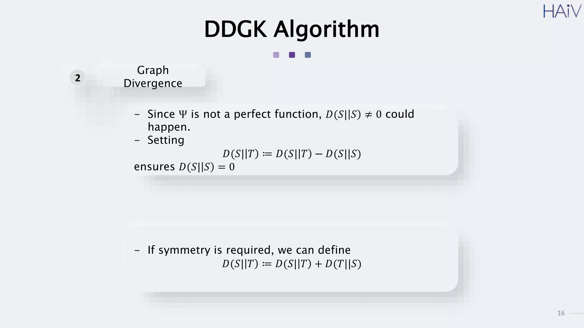 16
DDGK Algorithm
- Since Ψ is not a perfect function, 𝐷(𝑆| 𝑆 ≠ 0 could
happen.
- Setting
𝐷(𝑆| 𝑇 ≔ 𝐷(𝑆| 𝑇 − 𝐷(𝑆||𝑆)
ensures 𝐷(𝑆| 𝑆 = 0
- If symmetry is required, we can define
𝐷(𝑆| 𝑇 ≔ 𝐷(𝑆| 𝑇 + 𝐷(𝑇||𝑆)
Graph
Divergence
2
 