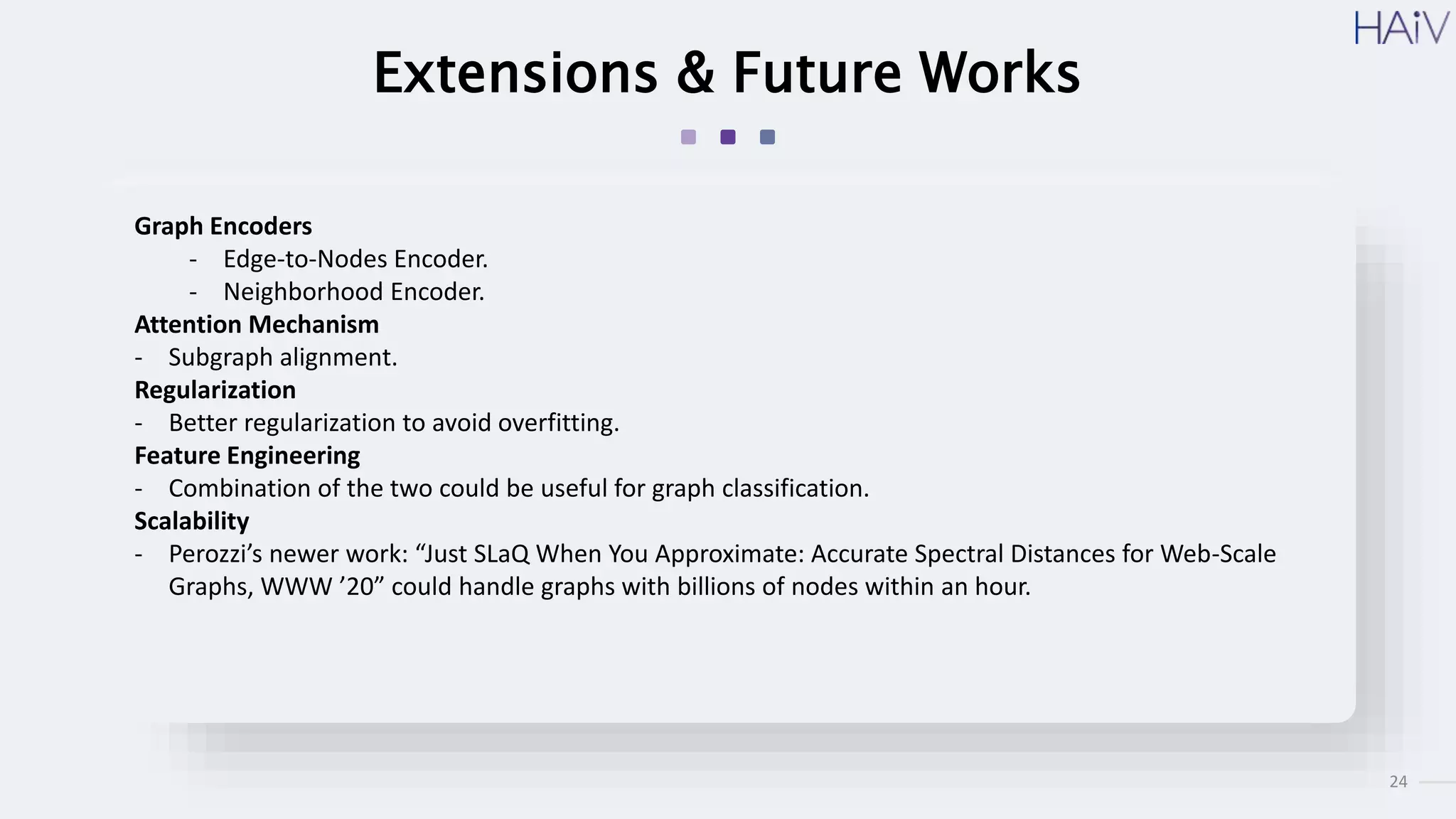 24
Extensions & Future Works
Graph Encoders
- Edge-to-Nodes Encoder.
- Neighborhood Encoder.
Attention Mechanism
- Subgraph alignment.
Regularization
- Better regularization to avoid overfitting.
Feature Engineering
- Combination of the two could be useful for graph classification.
Scalability
- Perozzi’s newer work: “Just SLaQ When You Approximate: Accurate Spectral Distances for Web-Scale
Graphs, WWW ’20” could handle graphs with billions of nodes within an hour.
 