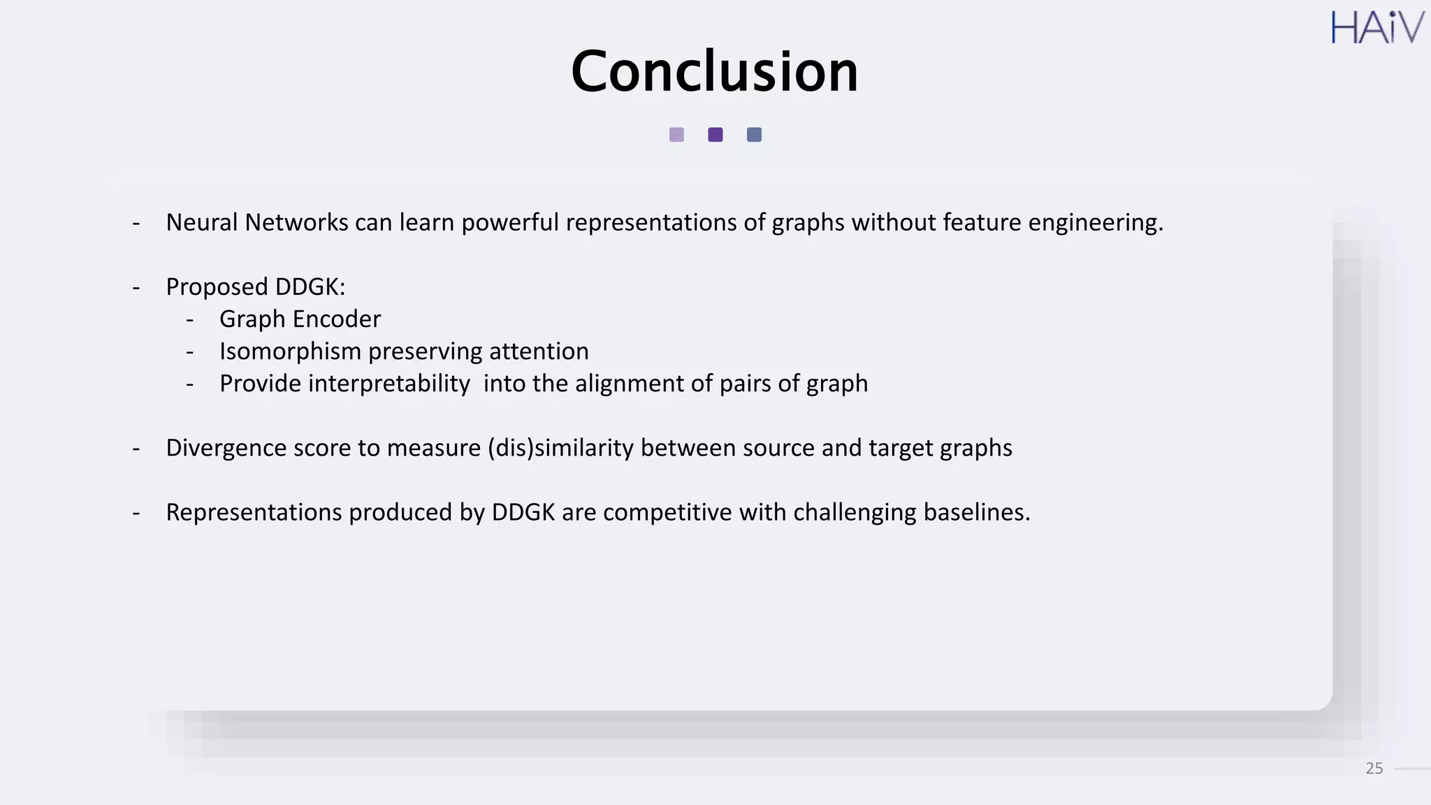 25
Conclusion
- Neural Networks can learn powerful representations of graphs without feature engineering.
- Proposed DDGK:
- Graph Encoder
- Isomorphism preserving attention
- Provide interpretability into the alignment of pairs of graph
- Divergence score to measure (dis)similarity between source and target graphs
- Representations produced by DDGK are competitive with challenging baselines.
 
