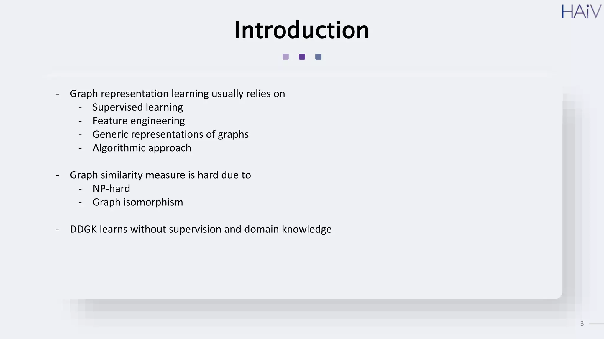 3
Introduction
- Graph representation learning usually relies on
- Supervised learning
- Feature engineering
- Generic representations of graphs
- Algorithmic approach
- Graph similarity measure is hard due to
- NP-hard
- Graph isomorphism
- DDGK learns without supervision and domain knowledge
 