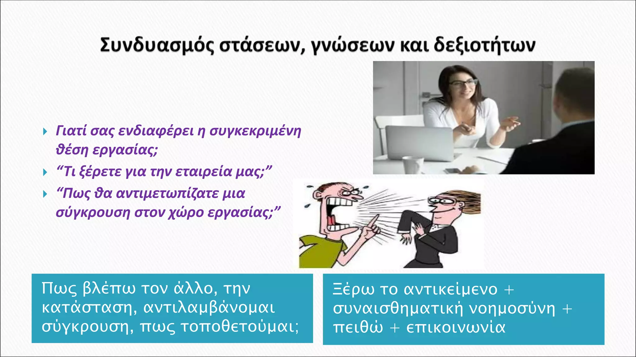  Γιατί σας ενδιαφέρει η συγκεκριμένη
θέση εργασίας;
 “Τι ξέρετε για την εταιρεία μας;”
 “Πως θα αντιμετωπίζατε μια
σύγκρουση στον χώρο εργασίας;”
Ξέρω το αντικείμενο +
συναισθηματική νοημοσύνη +
πειθώ + επικοινωνία
Πως βλέπω τον άλλο, την
κατάσταση, αντιλαμβάνομαι
σύγκρουση, πως τοποθετούμαι;
 