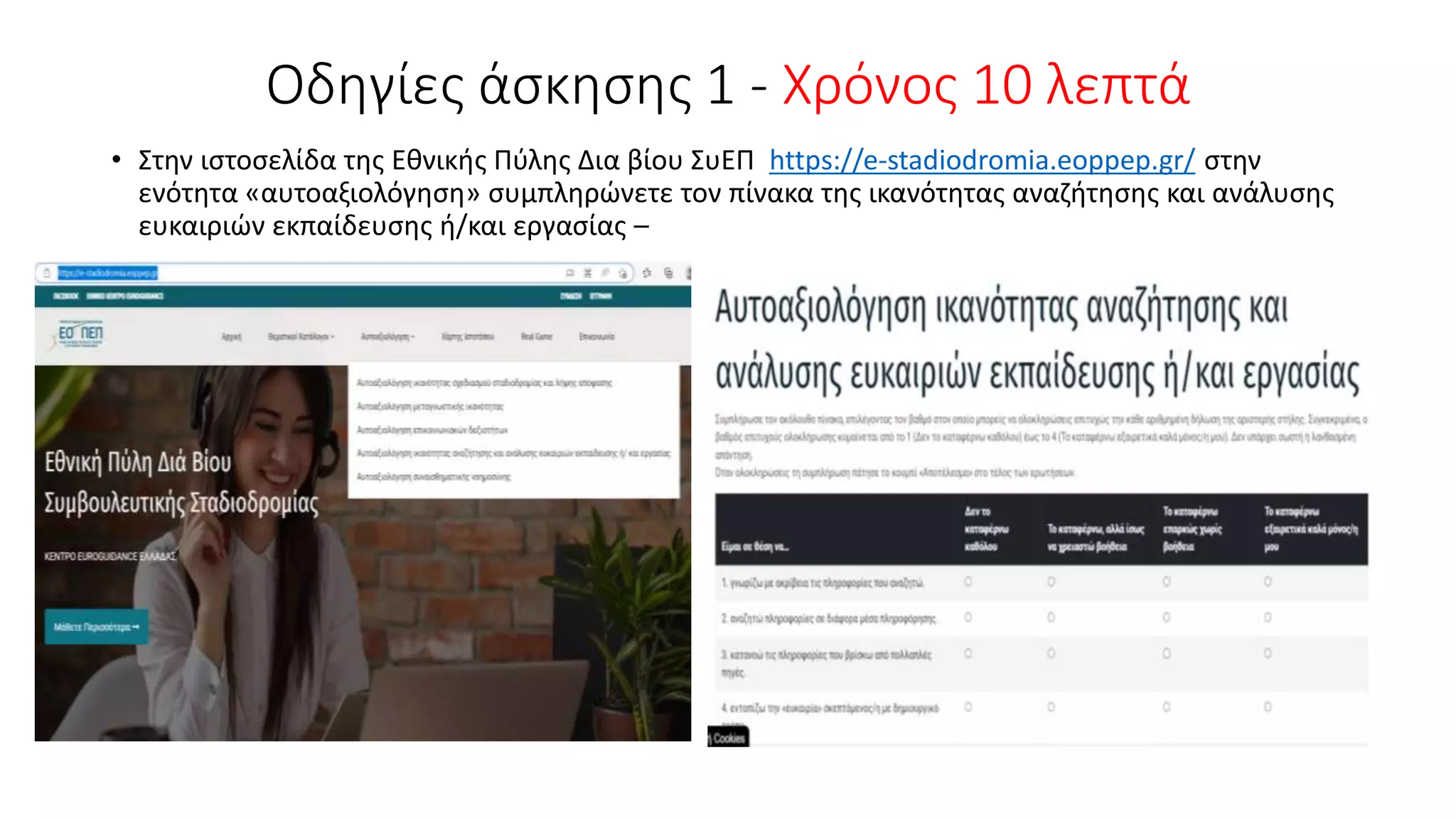 Οδηγίες άσκησης 1 - Χρόνος 10 λεπτά
• Στην ιστοσελίδα της Εθνικής Πύλης Δια βίου ΣυΕΠ https://e-stadiodromia.eoppep.gr/ στην
ενότητα «αυτοαξιολόγηση» συμπληρώνετε τον πίνακα της ικανότητας αναζήτησης και ανάλυσης
ευκαιριών εκπαίδευσης ή/και εργασίας –
 