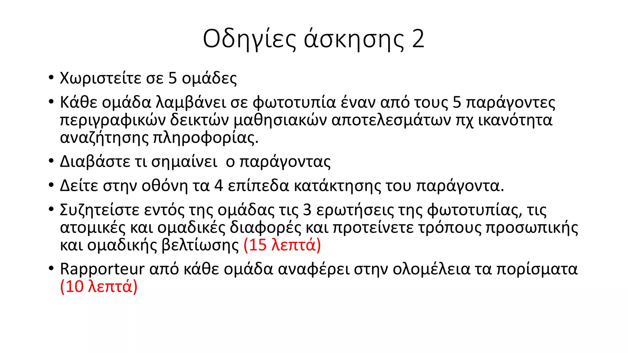Οδηγίες άσκησης 2
• Χωριστείτε σε 5 ομάδες
• Κάθε ομάδα λαμβάνει σε φωτοτυπία έναν από τους 5 παράγοντες
περιγραφικών δεικτών μαθησιακών αποτελεσμάτων πχ ικανότητα
αναζήτησης πληροφορίας.
• Διαβάστε τι σημαίνει ο παράγοντας
• Δείτε στην οθόνη τα 4 επίπεδα κατάκτησης του παράγοντα.
• Συζητείστε εντός της ομάδας τις 3 ερωτήσεις της φωτοτυπίας, τις
ατομικές και ομαδικές διαφορές και προτείνετε τρόπους προσωπικής
και ομαδικής βελτίωσης (15 λεπτά)
• Rapporteur από κάθε ομάδα αναφέρει στην ολομέλεια τα πορίσματα
(10 λεπτά)
 