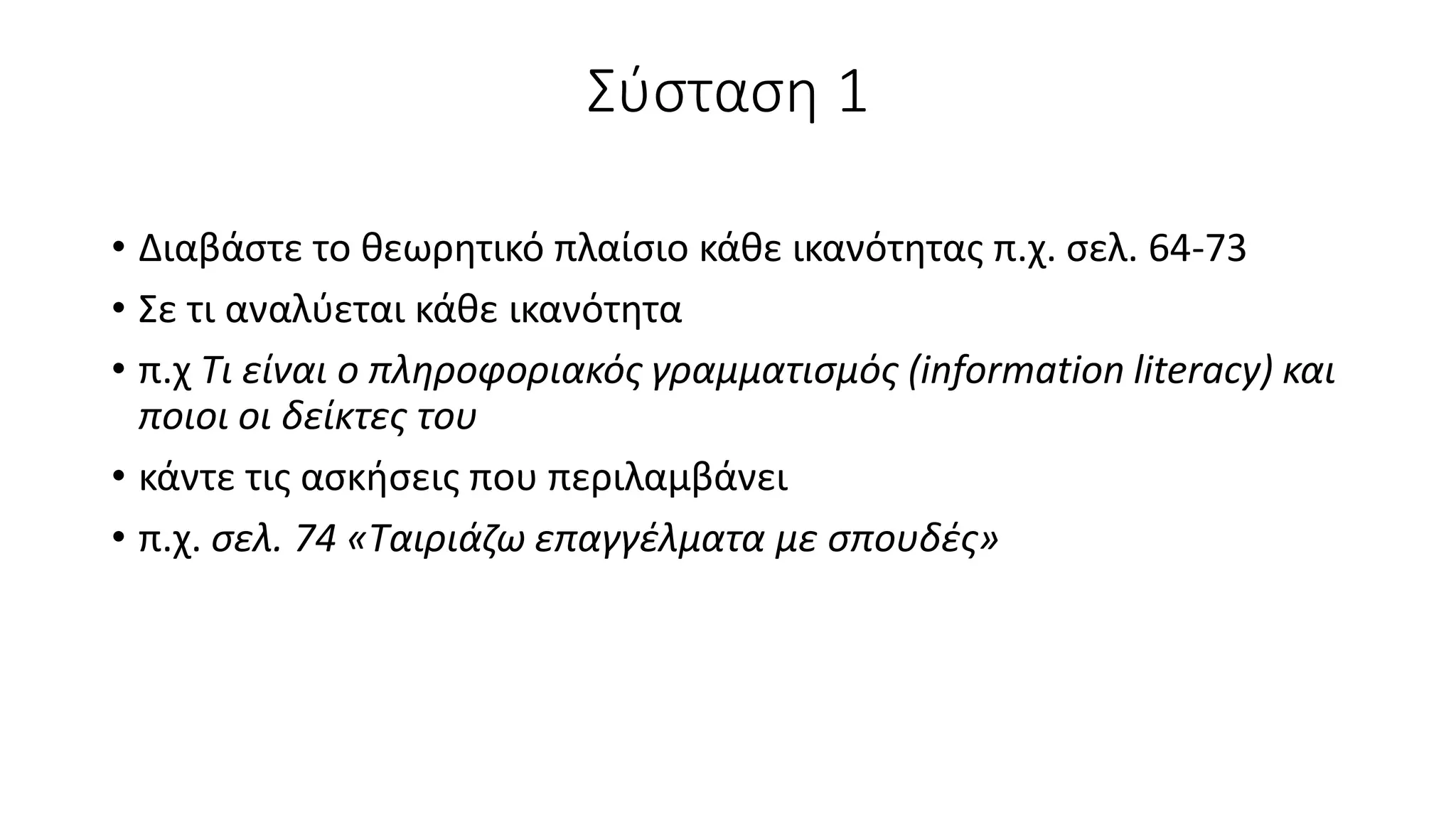 Σύσταση 1
• Διαβάστε το θεωρητικό πλαίσιο κάθε ικανότητας π.χ. σελ. 64-73
• Σε τι αναλύεται κάθε ικανότητα
• π.χ Τι είναι ο πληροφοριακός γραμματισμός (information literacy) και
ποιοι οι δείκτες του
• κάντε τις ασκήσεις που περιλαμβάνει
• π.χ. σελ. 74 «Ταιριάζω επαγγέλματα με σπουδές»
 