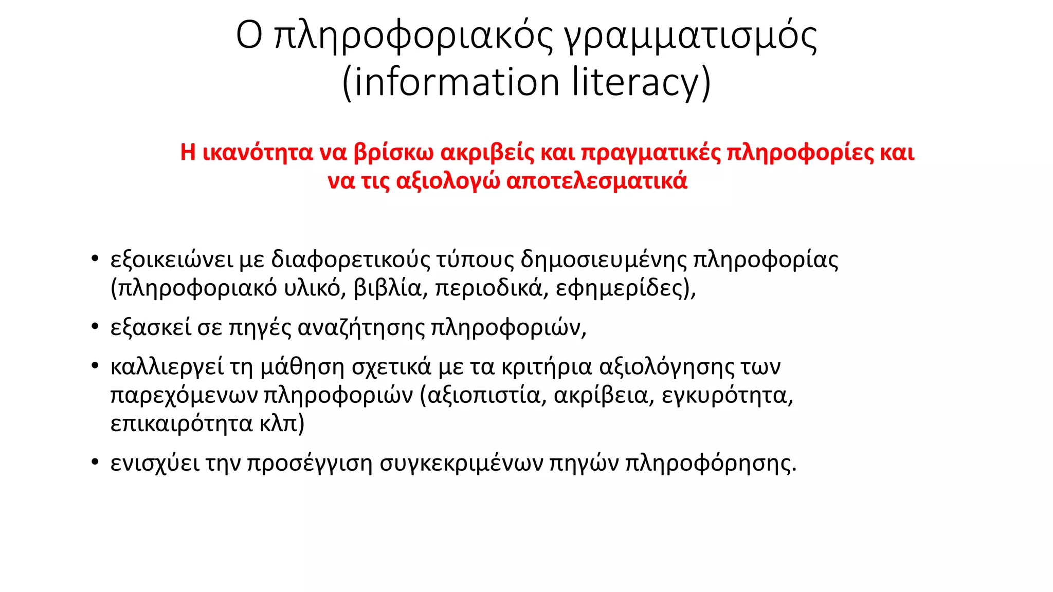 Ο πληροφοριακός γραμματισμός
(information literacy)
Η ικανότητα να βρίσκω ακριβείς και πραγματικές πληροφορίες και
να τις αξιολογώ αποτελεσματικά
• εξοικειώνει με διαφορετικούς τύπους δημοσιευμένης πληροφορίας
(πληροφοριακό υλικό, βιβλία, περιοδικά, εφημερίδες),
• εξασκεί σε πηγές αναζήτησης πληροφοριών,
• καλλιεργεί τη μάθηση σχετικά με τα κριτήρια αξιολόγησης των
παρεχόμενων πληροφοριών (αξιοπιστία, ακρίβεια, εγκυρότητα,
επικαιρότητα κλπ)
• ενισχύει την προσέγγιση συγκεκριμένων πηγών πληροφόρησης.
 