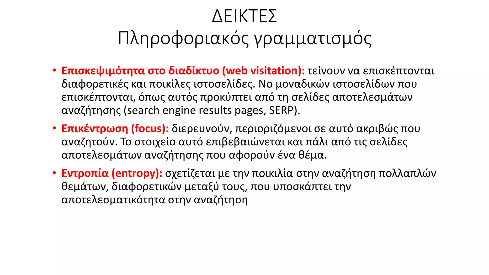 ΔΕΙΚΤΕΣ
Πληροφοριακός γραμματισμός
• Επισκεψιμότητα στο διαδίκτυο (web visitation): τείνουν να επισκέπτονται
διαφορετικές και ποικίλες ιστοσελίδες. Νο μοναδικών ιστοσελίδων που
επισκέπτονται, όπως αυτός προκύπτει από τη σελίδες αποτελεσμάτων
αναζήτησης (search engine results pages, SERP).
• Επικέντρωση (focus): διερευνούν, περιοριζόμενοι σε αυτό ακριβώς που
αναζητούν. Το στοιχείο αυτό επιβεβαιώνεται και πάλι από τις σελίδες
αποτελεσμάτων αναζήτησης που αφορούν ένα θέμα.
• Εντροπία (entropy): σχετίζεται με την ποικιλία στην αναζήτηση πολλαπλών
θεμάτων, διαφορετικών μεταξύ τους, που υποσκάπτει την
αποτελεσματικότητα στην αναζήτηση
 
