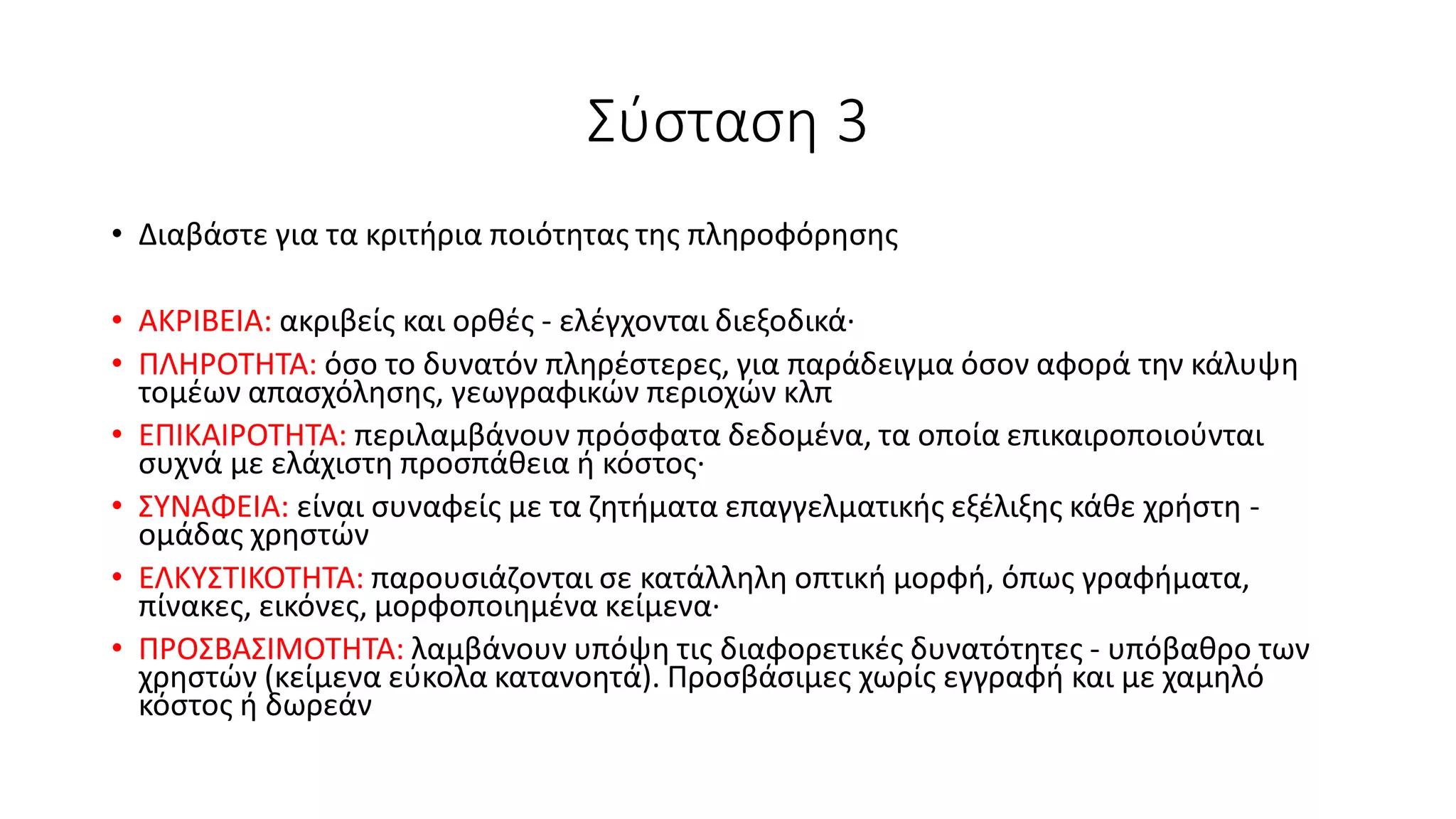 Σύσταση 3
• Διαβάστε για τα κριτήρια ποιότητας της πληροφόρησης
• ΑΚΡΙΒΕΙΑ: ακριβείς και ορθές - ελέγχονται διεξοδικά·
• ΠΛΗΡΟΤΗΤΑ: όσο το δυνατόν πληρέστερες, για παράδειγμα όσον αφορά την κάλυψη
τομέων απασχόλησης, γεωγραφικών περιοχών κλπ
• ΕΠΙΚΑΙΡΟΤΗΤΑ: περιλαμβάνουν πρόσφατα δεδομένα, τα οποία επικαιροποιούνται
συχνά με ελάχιστη προσπάθεια ή κόστος·
• ΣΥΝΑΦΕΙΑ: είναι συναφείς με τα ζητήματα επαγγελματικής εξέλιξης κάθε χρήστη -
ομάδας χρηστών
• ΕΛΚΥΣΤΙΚΟΤΗΤΑ: παρουσιάζονται σε κατάλληλη οπτική μορφή, όπως γραφήματα,
πίνακες, εικόνες, μορφοποιημένα κείμενα·
• ΠΡΟΣΒΑΣΙΜΟΤΗΤΑ: λαμβάνουν υπόψη τις διαφορετικές δυνατότητες - υπόβαθρο των
χρηστών (κείμενα εύκολα κατανοητά). Προσβάσιμες χωρίς εγγραφή και με χαμηλό
κόστος ή δωρεάν
 