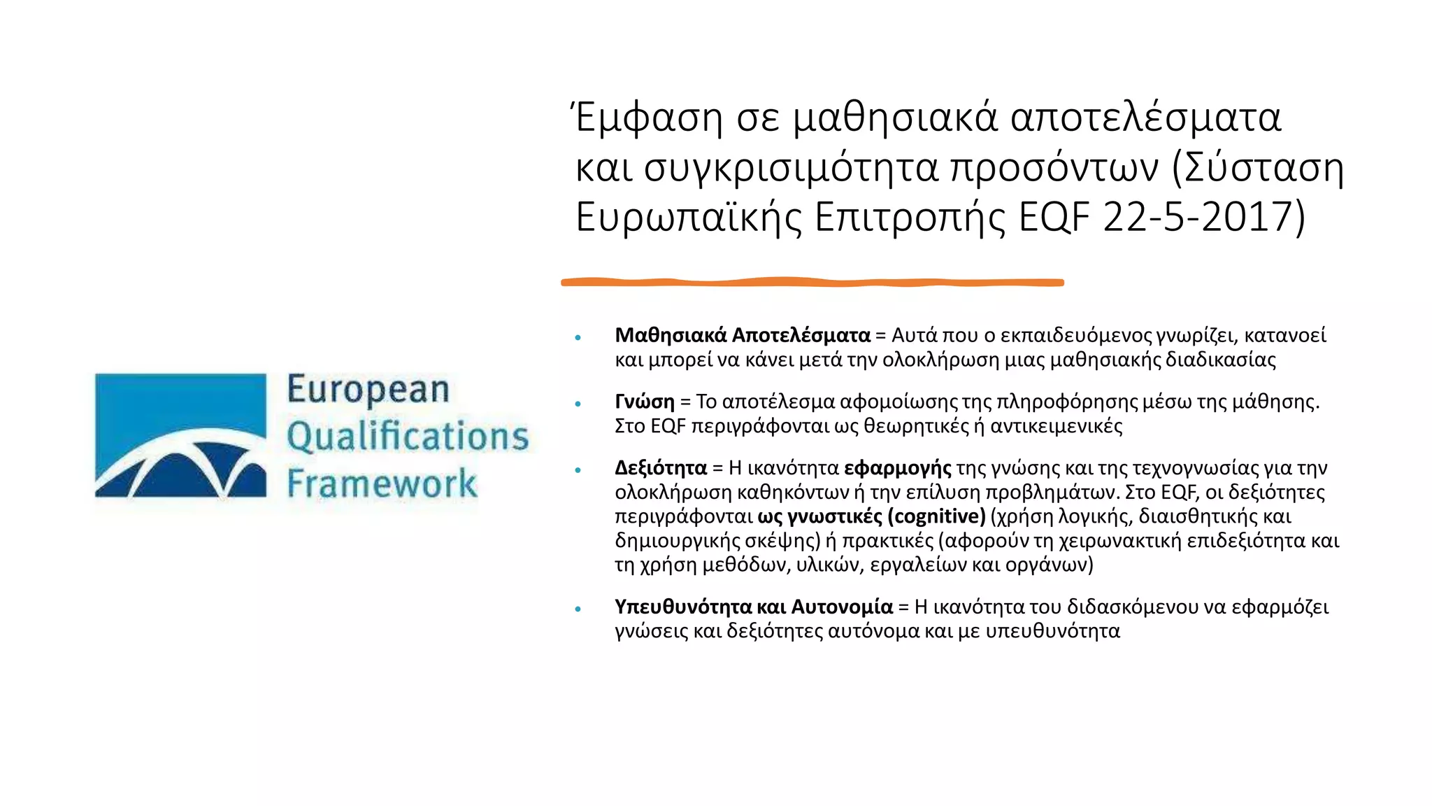 Έμφαση σε μαθησιακά αποτελέσματα
και συγκρισιμότητα προσόντων (Σύσταση
Ευρωπαϊκής Επιτροπής EQF 22-5-2017)
 Μαθησιακά Αποτελέσματα = Αυτά που ο εκπαιδευόμενος γνωρίζει, κατανοεί
και μπορεί να κάνει μετά την ολοκλήρωση μιας μαθησιακής διαδικασίας
 Γνώση = Το αποτέλεσμα αφομοίωσης της πληροφόρησης μέσω της μάθησης.
Στο EQF περιγράφονται ως θεωρητικές ή αντικειμενικές
 Δεξιότητα = Η ικανότητα εφαρμογής της γνώσης και της τεχνογνωσίας για την
ολοκλήρωση καθηκόντων ή την επίλυση προβλημάτων. Στο ΕQF, οι δεξιότητες
περιγράφονται ως γνωστικές (cognitive) (χρήση λογικής, διαισθητικής και
δημιουργικής σκέψης) ή πρακτικές (αφορούν τη χειρωνακτική επιδεξιότητα και
τη χρήση μεθόδων, υλικών, εργαλείων και οργάνων)
 Υπευθυνότητα και Αυτονομία = Η ικανότητα του διδασκόμενου να εφαρμόζει
γνώσεις και δεξιότητες αυτόνομα και με υπευθυνότητα
 