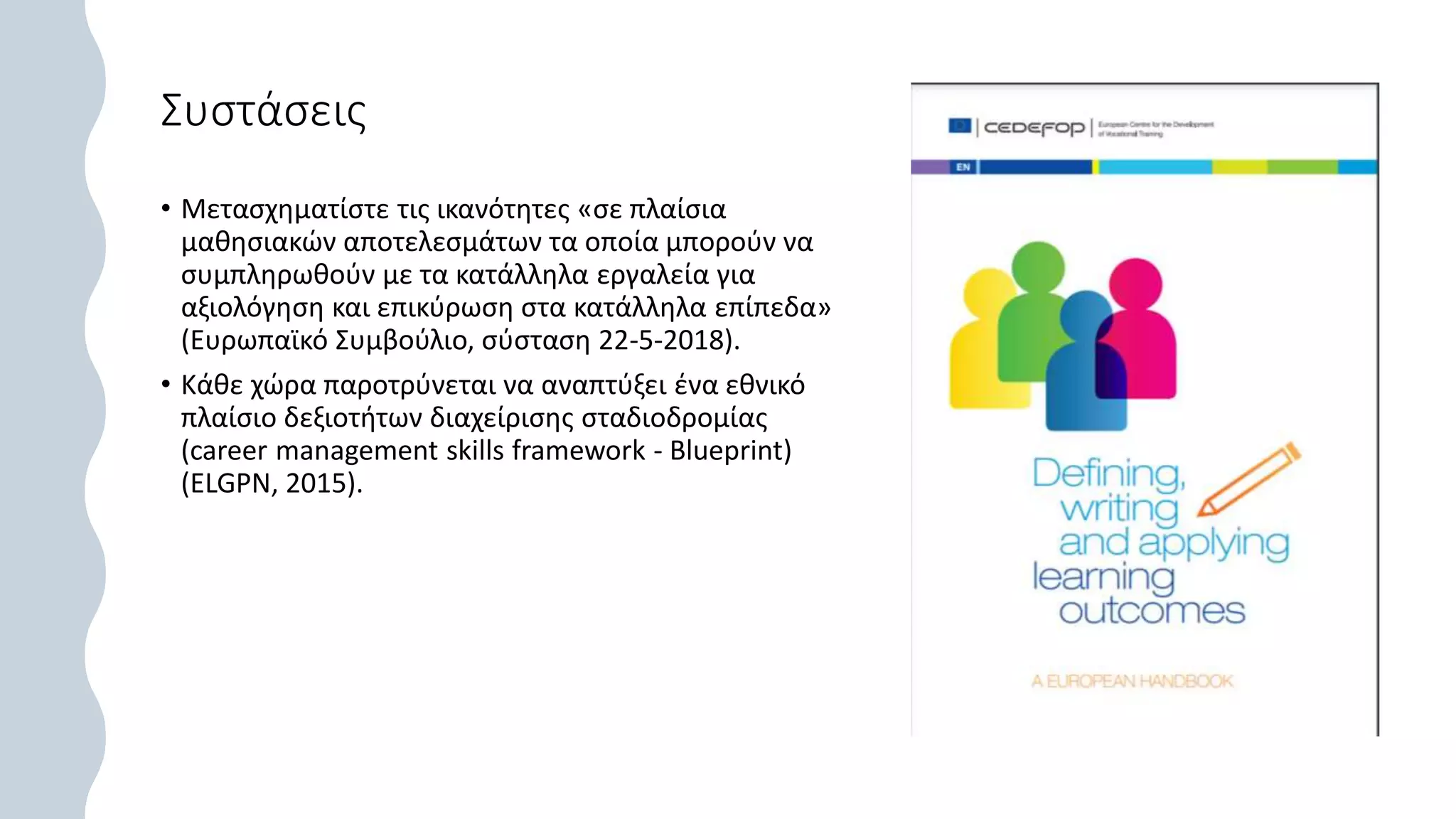 Συστάσεις
• Μετασχηματίστε τις ικανότητες «σε πλαίσια
μαθησιακών αποτελεσμάτων τα οποία μπορούν να
συμπληρωθούν με τα κατάλληλα εργαλεία για
αξιολόγηση και επικύρωση στα κατάλληλα επίπεδα»
(Ευρωπαϊκό Συμβούλιο, σύσταση 22-5-2018).
• Κάθε χώρα παροτρύνεται να αναπτύξει ένα εθνικό
πλαίσιο δεξιοτήτων διαχείρισης σταδιοδρομίας
(career management skills framework - Blueprint)
(ELGPN, 2015).
 