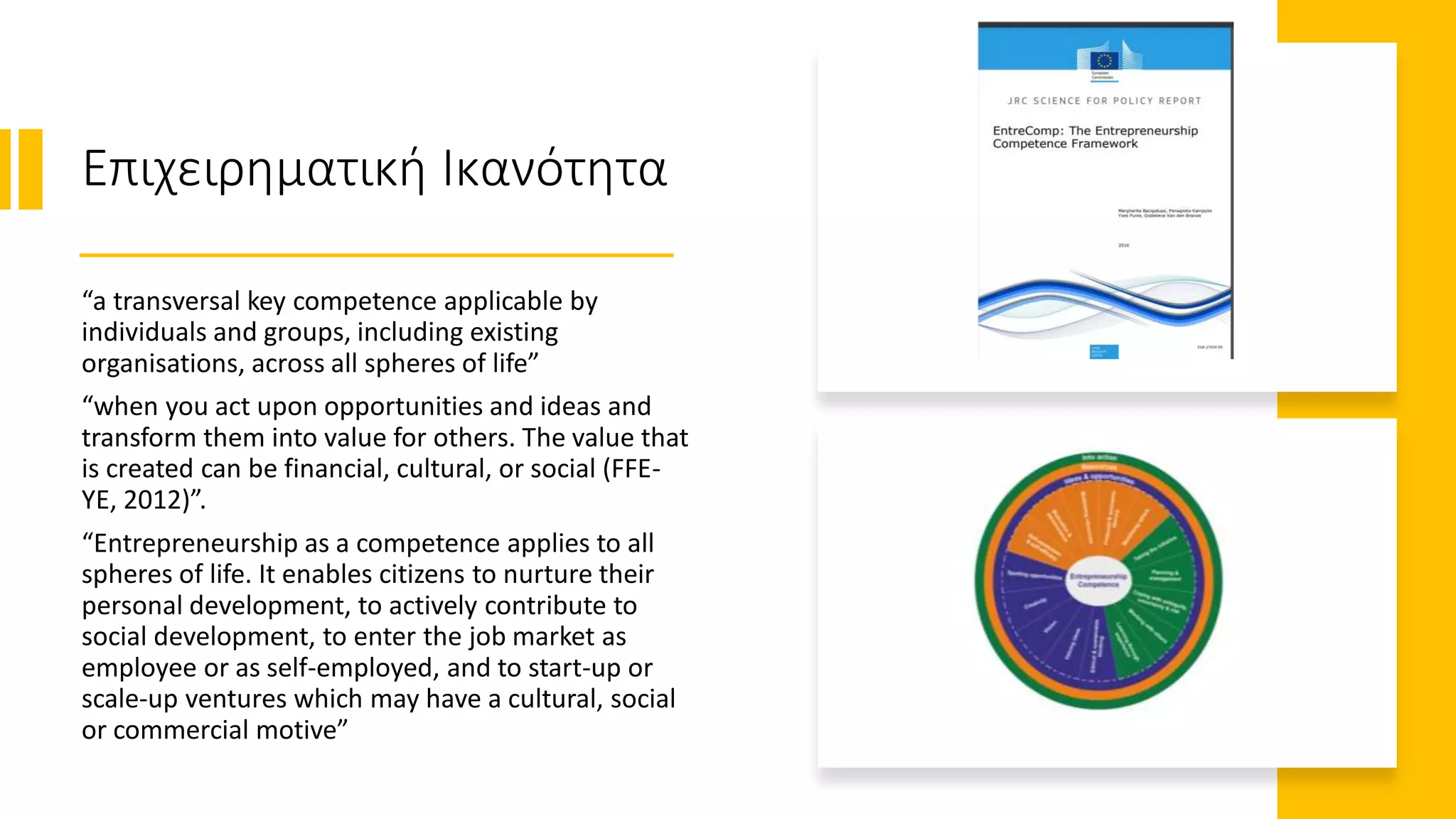Επιχειρηματική Ικανότητα
“a transversal key competence applicable by
individuals and groups, including existing
organisations, across all spheres of life”
“when you act upon opportunities and ideas and
transform them into value for others. The value that
is created can be financial, cultural, or social (FFE-
YE, 2012)”.
“Entrepreneurship as a competence applies to all
spheres of life. It enables citizens to nurture their
personal development, to actively contribute to
social development, to enter the job market as
employee or as self-employed, and to start-up or
scale-up ventures which may have a cultural, social
or commercial motive”
 