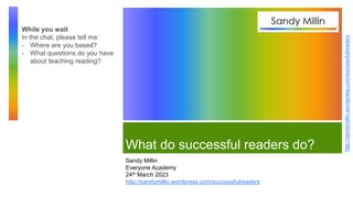 http://sandymillin.wordpress.com/successfulreaders
What do successful readers do?
Sandy Millin
Everyone Academy
24th March 2023
http://sandymillin.wordpress.com/successfulreaders
While you wait
In the chat, please tell me:
- Where are you based?
- What questions do you have
about teaching reading?
 