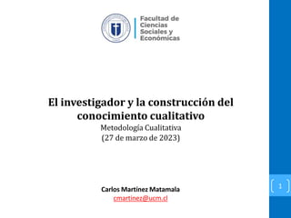 El investigador y la construcción del
conocimiento cualitativo
Metodología Cualitativa
(27 de marzo de 2023)
1
Carlos Martínez Matamala
cmartinez@ucm.cl
 