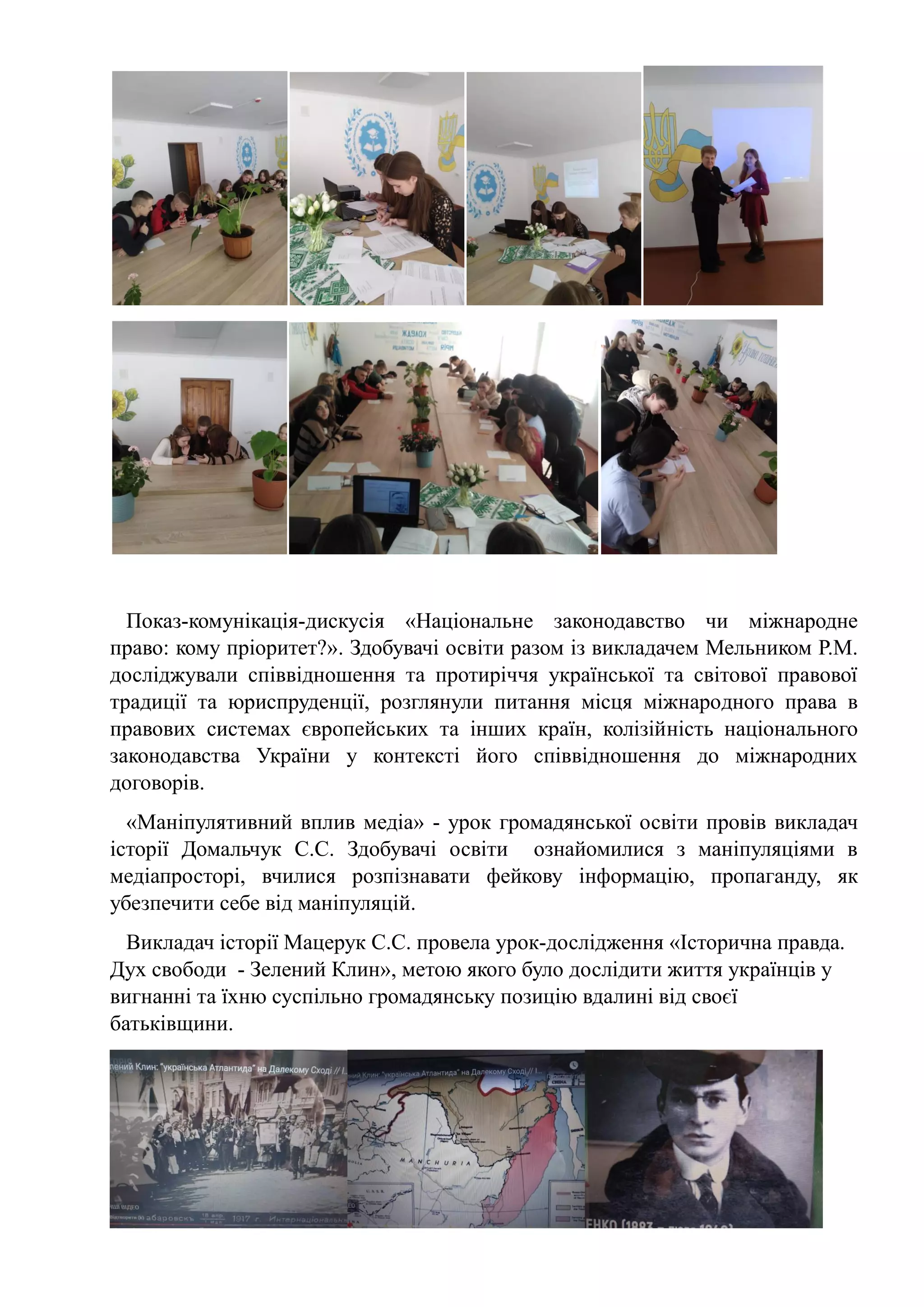 Показ-комунікація-дискусія «Національне законодавство чи міжнародне
право: кому пріоритет?». Здобувачі освіти разом із викладачем Мельником Р.М.
досліджували співвідношення та протиріччя української та світової правової
традиції та юриспруденції, розглянули питання місця міжнародного права в
правових системах європейських та інших країн, колізійність національного
законодавства України у контексті його співвідношення до міжнародних
договорів.
«Маніпулятивний вплив медіа» - урок громадянської освіти провів викладач
історії Домальчук С.С. Здобувачі освіти ознайомилися з маніпуляціями в
медіапросторі, вчилися розпізнавати фейкову інформацію, пропаганду, як
убезпечити себе від маніпуляцій.
Викладач історії Мацерук С.С. провела урок-дослідження «Історична правда.
Дух свободи - Зелений Клин», метою якого було дослідити життя українців у
вигнанні та їхню суспільно громадянську позицію вдалині від своєї
батьківщини.
 