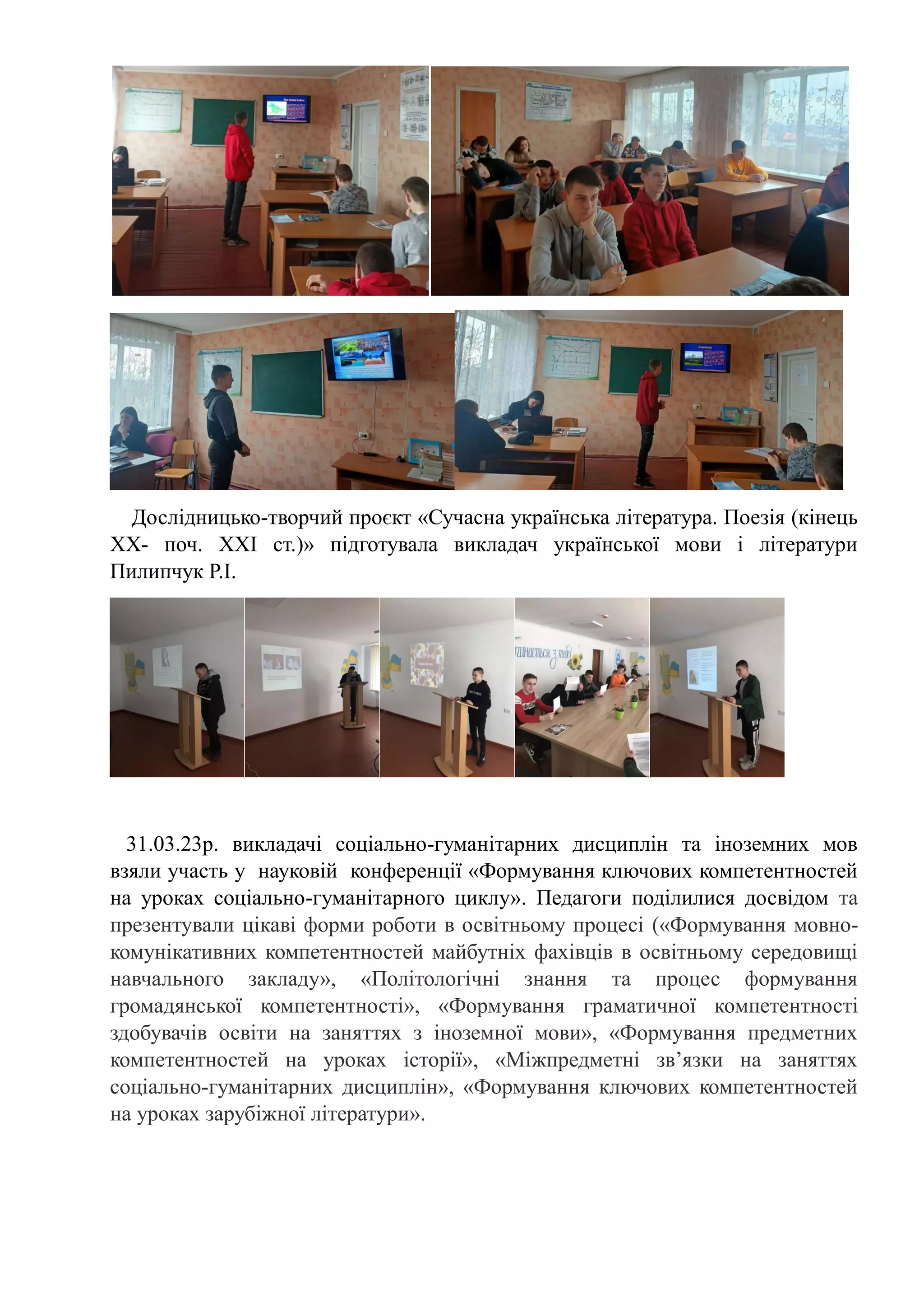 Дослідницько-творчий проєкт «Сучасна українська література. Поезія (кінець
ХХ- поч. ХХI cт.)» підготувала викладач української мови і літератури
Пилипчук Р.І.
31.03.23р. викладачі соціально-гуманітарних дисциплін та іноземних мов
взяли участь у науковій конференції «Формування ключових компетентностей
на уроках соціально-гуманітарного циклу». Педагоги поділилися досвідом та
презентували цікаві форми роботи в освітньому процесі («Формування мовно-
комунікативних компетентностей майбутніх фахівців в освітньому середовищі
навчального закладу», «Політологічні знання та процес формування
громадянської компетентності», «Формування граматичної компетентності
здобувачів освіти на заняттях з іноземної мови», «Формування предметних
компетентностей на уроках історії», «Міжпредметні зв’язки на заняттях
соціально-гуманітарних дисциплін», «Формування ключових компетентностей
на уроках зарубіжної літератури».
 