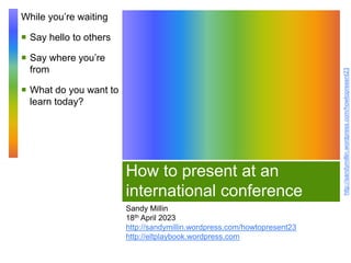 http://sandymillin.wordpress.com/howtopresent23
How to present at an
international conference
Sandy Millin
18th April 2023
http://sandymillin.wordpress.com/howtopresent23
http://eltplaybook.wordpress.com
While you’re waiting
 Say hello to others
 Say where you’re
from
 What do you want to
learn today?
 