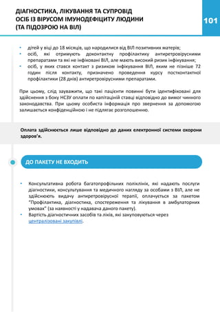101
• дітей у віці до 18 місяців, що народилися від ВІЛ позитивних матерів;
• осіб, які отримують доконтактну профілактику антиретровірусними
препаратами та які не інфіковані ВІЛ, але мають високий ризик інфікування;
• осіб, у яких стався контакт з ризиком інфікування ВІЛ, яким не пізніше 72
годин після контакту, призначено проведення курсу постконтактної
профілактики (28 днів) антиретровірусними препаратами.
При цьому, слід зауважити, що такі пацієнти повинні бути ідентифіковані для
здійснення з боку НСЗУ оплати по капітаціній ставці відповідно до вимог чинного
законодавства. При цьому особиста інформація про звернення за допомогою
залишається конфіденційною і не підлягає розголошенню.
• Консультативна робота багатопрофільних поліклінік, які надають послуги
діагностики, консультування та медичного нагляду за особами з ВІЛ, але не
здійснюють видачу антиретровірусної терапії, оплачується за пакетом
“Профілактика, діагностика, спостереження та лікування в амбулаторних
умовах” (за наявності у надавача даного пакету).
• Вартість діагностичних засобів та ліків, які закуповуються через
централізовані закупівлі.
ДІАГНОСТИКА, ЛІКУВАННЯ ТА СУПРОВІД
ОСІБ ІЗ ВІРУСОМ ІМУНОДЕФІЦИТУ ЛЮДИНИ
(ТА ПІДОЗРОЮ НА ВІЛ)
ДО ПАКЕТУ НЕ ВХОДИТЬ
Оплата здійснюється лише відповідно до даних електронної системи охорони
здоров’я.
 