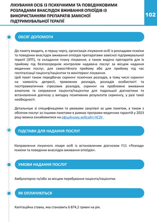 102
ЛІКУВАННЯ ОСІБ ІЗ ПСИХІЧНИМИ ТА ПОВЕДІНКОВИМИ
РОЗЛАДАМИ ВНАСЛІДОК ВЖИВАННЯ ОПІОЇДІВ ІЗ
ВИКОРИСТАННЯМ ПРЕПАРАТІВ ЗАМІСНОЇ
ПІДТРИМУВАЛЬНОЇ ТЕРАПІЇ
До пакету входить, в першу чергу, організація лікування осіб із розладами психіки
та поведінки внаслідок вживання опіоїдів препаратами замісної підтримувальної
терапії (ЗПТ), та складання плану лікування, а також видача препаратів для їх
прийому під безпосереднім контролем надавача послуг за місцем надання
медичних послуг, для самостійного прийому або для прийому під час
госпіталізації пацієнта/пацієнтки та моніторинг лікування.
Цей пакет також передбачає скринінг психічних розладів, в тому числі скринінг
на наявність депресії, тривожних розладів, розладів особистості та
посттравматичних стресових розладів, скринінг на проблемне вживання
алкоголю та скерування пацієнта/пацієнтки для подальшої діагностики та
встановлення діагнозу у випадку позитивних результатів скринінгу, у разі такої
необхідності.
Детальніше зі специфікаціями та умовами закупівлі за цим пакетом, а також з
обсягом послуг за іншими пакетами в рамках програми медичних гарантій у 2023
році можна ознайомитися на офіційному вебсайті НСЗУ .
ОБСЯГ ДОПОМОГИ
ПІДСТАВИ ДЛЯ НАДАННЯ ПОСЛУГ
УМОВИ НАДАННЯ ПОСЛУГ
Направлення лікуючого лікаря осіб із встановленим діагнозом F11 «Розлади
психіки та поведінки внаслідок вживання опіоїдів».
Амбулаторно та/або за місцем перебування пацієнта/пацієнтки.
ЯК ОПЛАЧУЮТЬСЯ
Капітаційна ставка, яка становить 6 874,2 гривні на рік.
 