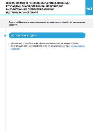 103
ДО ПАКЕТУ НЕ ВХОДИТЬ
ЛІКУВАННЯ ОСІБ ІЗ ПСИХІЧНИМИ ТА ПОВЕДІНКОВИМИ
РОЗЛАДАМИ ВНАСЛІДОК ВЖИВАННЯ ОПІОЇДІВ ІЗ
ВИКОРИСТАННЯМ ПРЕПАРАТІВ ЗАМІСНОЇ
ПІДТРИМУВАЛЬНОЇ ТЕРАПІЇ
• Діагностика розладів психіки та поведінки внаслідок вживання опіоїдів.
• Вартість діагностичних засобів та ліків, які закуповуються через централізовані
закупівлі.
Оплата здійснюється лише відповідно до даних електронної системи охорони
здоров’я.
 