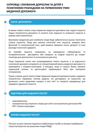 104
СУПРОВІД І ЛІКУВАННЯ ДОРОСЛИХ ТА ДІТЕЙ З
ПСИХІЧНИМИ РОЗЛАДАМИ НА ПЕРВИННОМУ РІВНІ
МЕДИЧНОЇ ДОПОМОГИ
ОБСЯГ ДОПОМОГИ
В межах нового пакету лікар первинної медичної допомоги має надати пацієнту
першу психологічну допомогу та скласти план ведення та лікування пацієнта в
рамках своєї компетенції.
Важливим завданням для сімейного лікаря буде забезпечення оцінки психічного
статусу пацієнтів. Лікар має оцінити клінічний стан пацієнта, зокрема його
фізичний та психологічний стан, щоб виявити тривожні стани, депресії та інші
розлади психічного здоров’я.
За потреби пацієнта направлять на проведення лабораторних та
інструментальних досліджень або скерують за згодою пацієнта до лікаря-
психіатра для діагностики та встановлення діагнозу.
Лікар первинної ланки має супроводжувати такого пацієнта, а за відсутності
позитивної динаміки направити на спеціалізований рівень медичної допомоги та
взаємодіяти з лікарем-психіатром. У випадку, якщо ж пацієнт бажає тримати
подальший зв'язок, то дистанційно підтримувати його при повторних
спілкуваннях.
Також у межах цього пакету лікарі первинної медичної допомоги мають надавати
психологічну підтримку членам родини, які доглядають за пацієнтом. Це
дозволить зняти додаткову напругу в колі сім'ї та створити середовище для
швидкого одужання пацієнта.
ПІДСТАВИ ДЛЯ НАДАННЯ ПОСЛУГ
• самозвернення;
• направлення від лікуючого лікаря для осіб із встановленим діагнозом F00-
F99 «Психічні розлади».
УМОВИ НАДАННЯ ПОСЛУГ
Послуги за цим пакетом надаються амбулаторно та/або за місцем перебування
пацієнта/пацієнтки (за рішенням лікаря ПМД).
 
